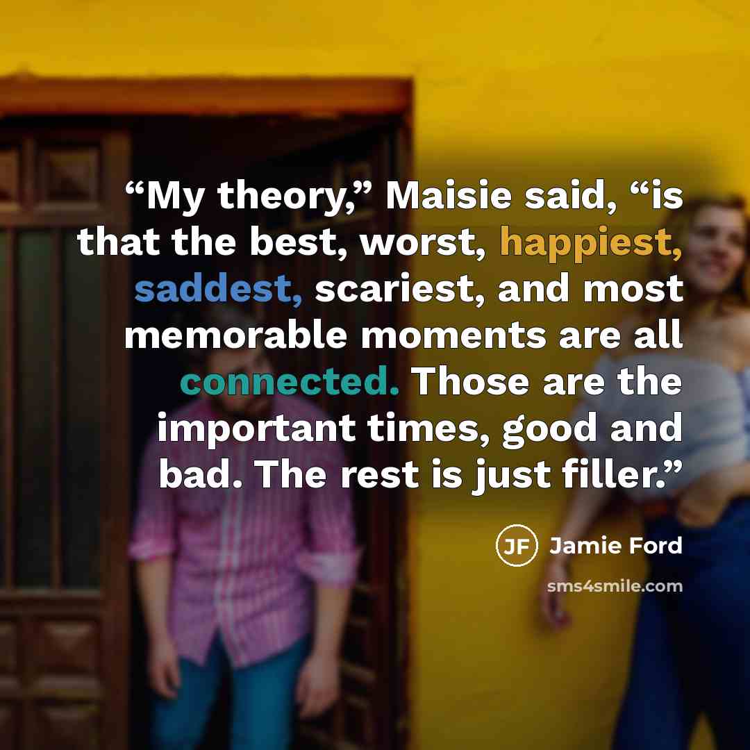 “My theory,” Maisie said, “is that the best, worst, happiest, saddest, scariest, and most memorable moments are all connected. Those are the important times, good and bad. The rest is just filler.” quote by Jamie Ford