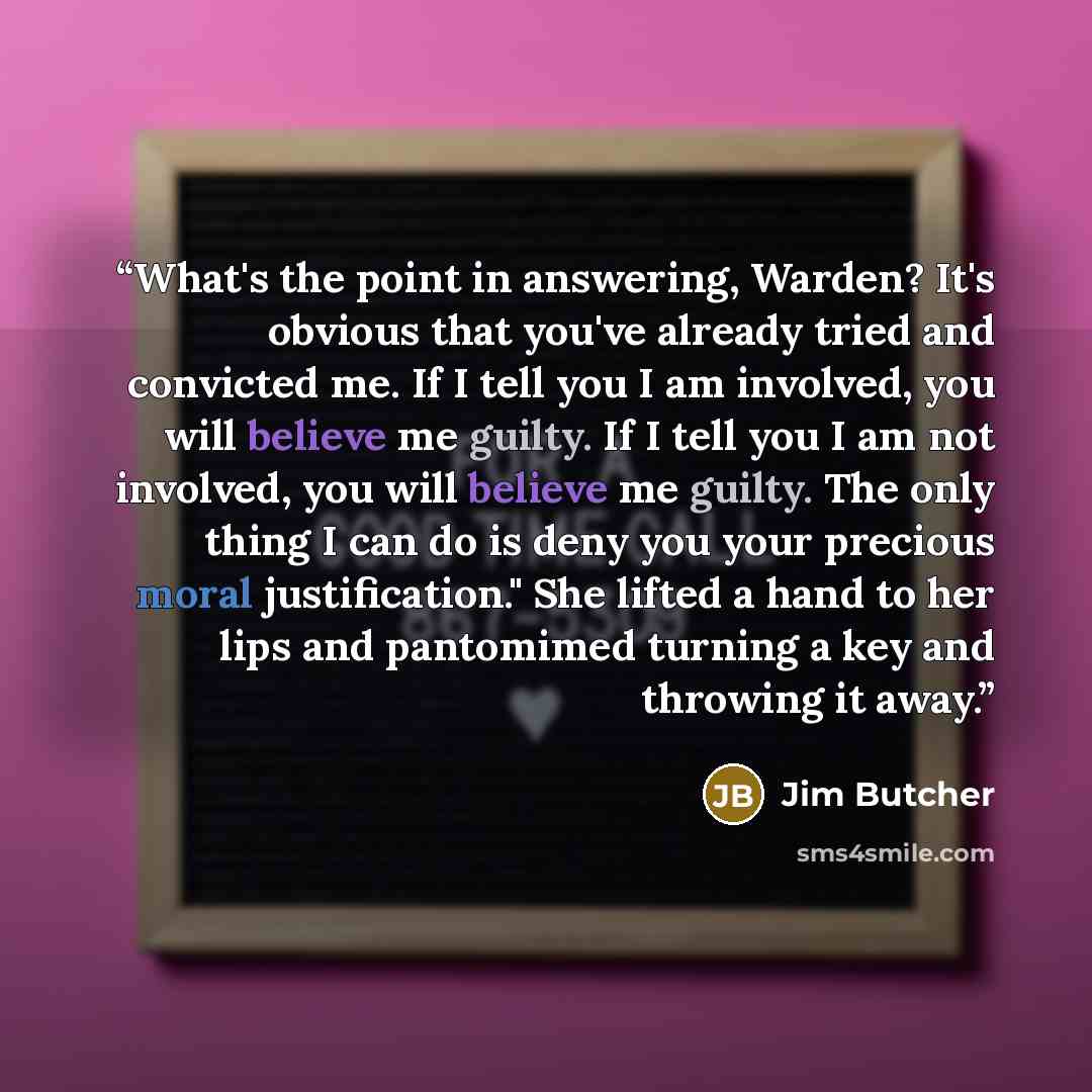 “What's the point in answering, Warden? It's obvious that you've already tried and convicted me. If I tell you I am involved, you will believe me guilty. If I tell you I am not involved, you will believe me guilty. The only thing I can do is deny you your precious moral justification." She lifted a…” quote by Jim Butcher
