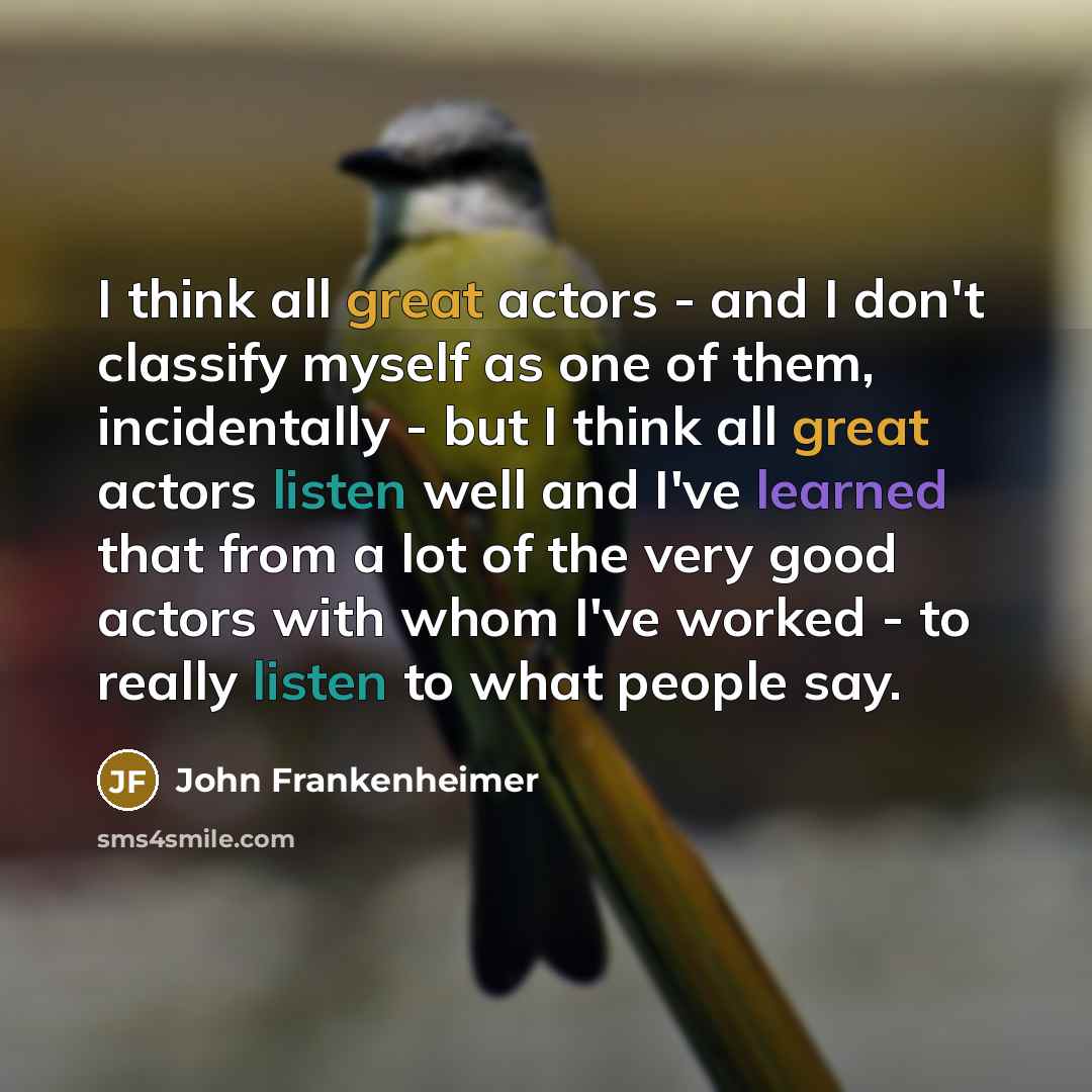 “I think all great actors - and I don't classify myself as one of them, incidentally - but I think all great actors listen well and I've learned that from a lot of the very good actors with whom I've worked - to really listen to what people say.” quote by John Frankenheimer
