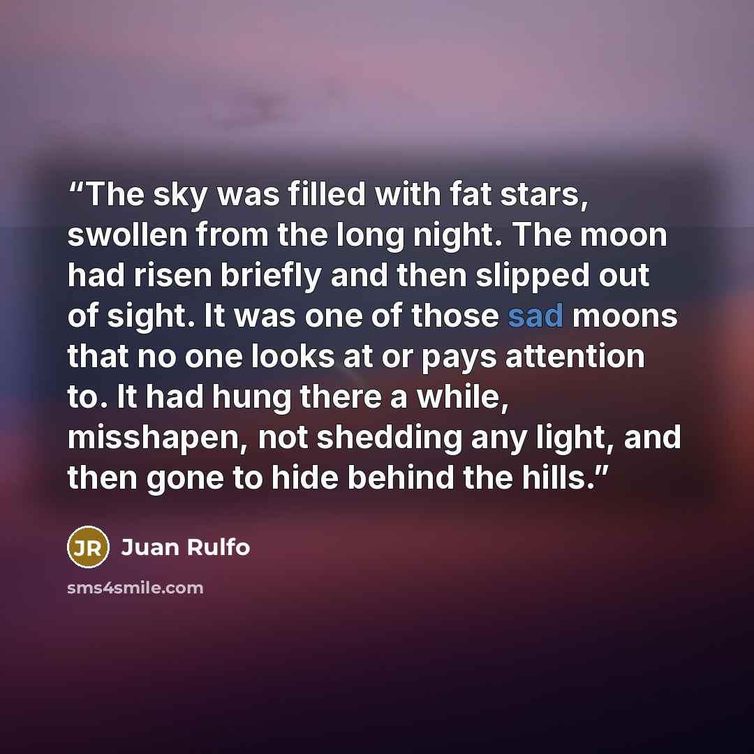 “The sky was filled with fat stars, swollen from the long night. The moon had risen briefly and then slipped out of sight. It was one of those sad moons that no one looks at or pays attention to. It had hung there a while, misshapen, not shedding any light, and then gone to hide behind the hills.” quote by Juan Rulfo