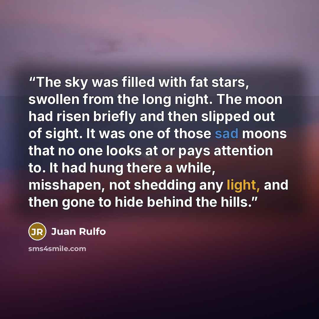 “The sky was filled with fat stars, swollen from the long night. The moon had risen briefly and then slipped out of sight. It was one of those sad moons that no one looks at or pays attention to. It had hung there a while, misshapen, not shedding any light, and then gone to hide behind the hills.” quote by Juan Rulfo
