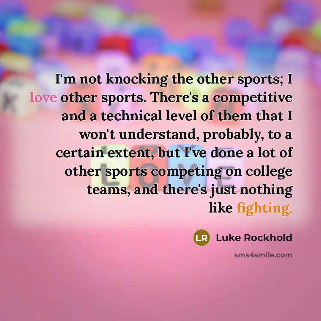 “I'm not knocking the other sports; I love other sports. There's a competitive and a technical level of them that I won't understand, probably, to a certain extent, but I've done a lot of other sports competing on college teams, and there's just nothing like fighting.” quote by Luke Rockhold