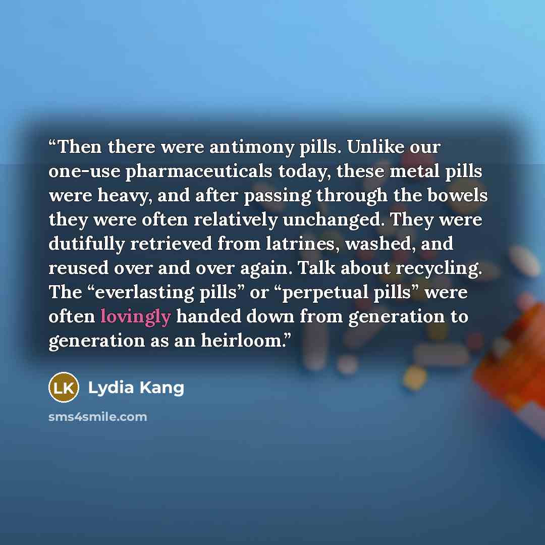 “Then there were antimony pills. Unlike our one-use pharmaceuticals today, these metal pills were heavy, and after passing through the bowels they were often relatively unchanged. They were dutifully retrieved from latrines, washed, and reused over and over again. Talk about recycling. The…” quote by Lydia Kang