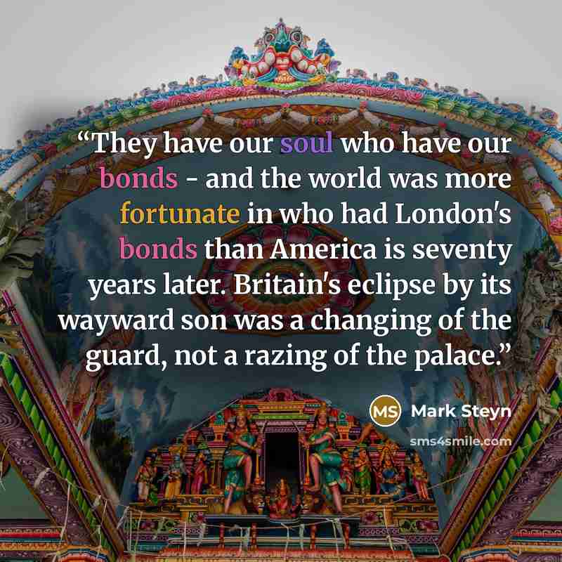 “They have our soul who have our bonds - and the world was more fortunate in who had London's bonds than America is seventy years later. Britain's eclipse by its wayward son was a changing of the guard, not a razing of the palace.” quote by Mark Steyn