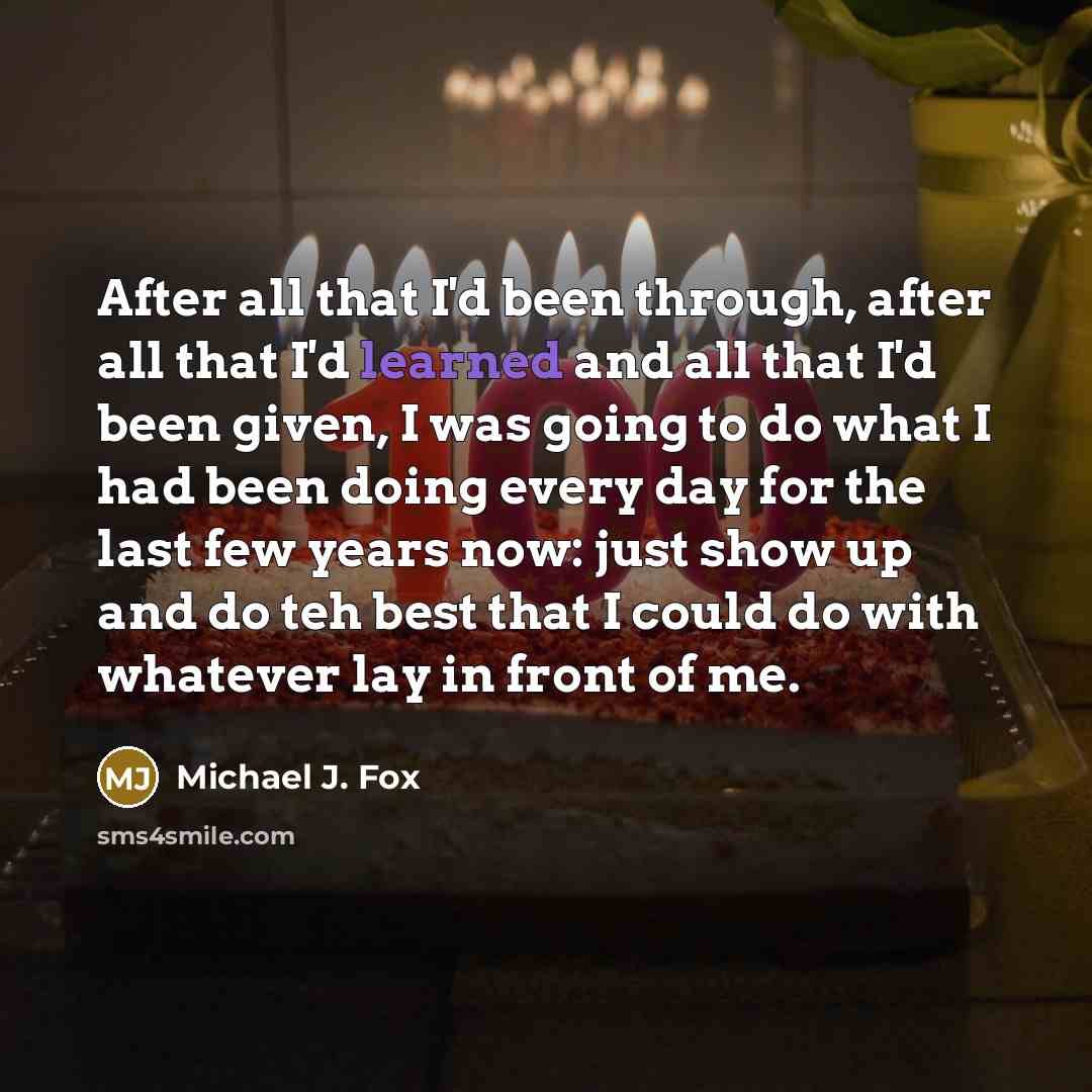 “After all that I'd been through, after all that I'd learned and all that I'd been given, I was going to do what I had been doing every day for the last few years now: just show up and do teh best that I could do with whatever lay in front of me.” quote by Michael J. Fox
