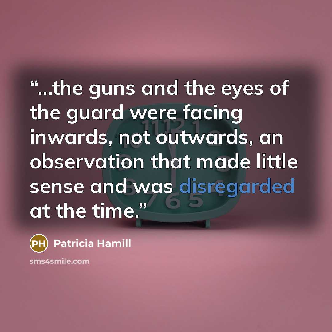 “...the guns and the eyes of the guard were facing inwards, not outwards, an observation that made little sense and was disregarded at the time.” quote by Patricia Hamill