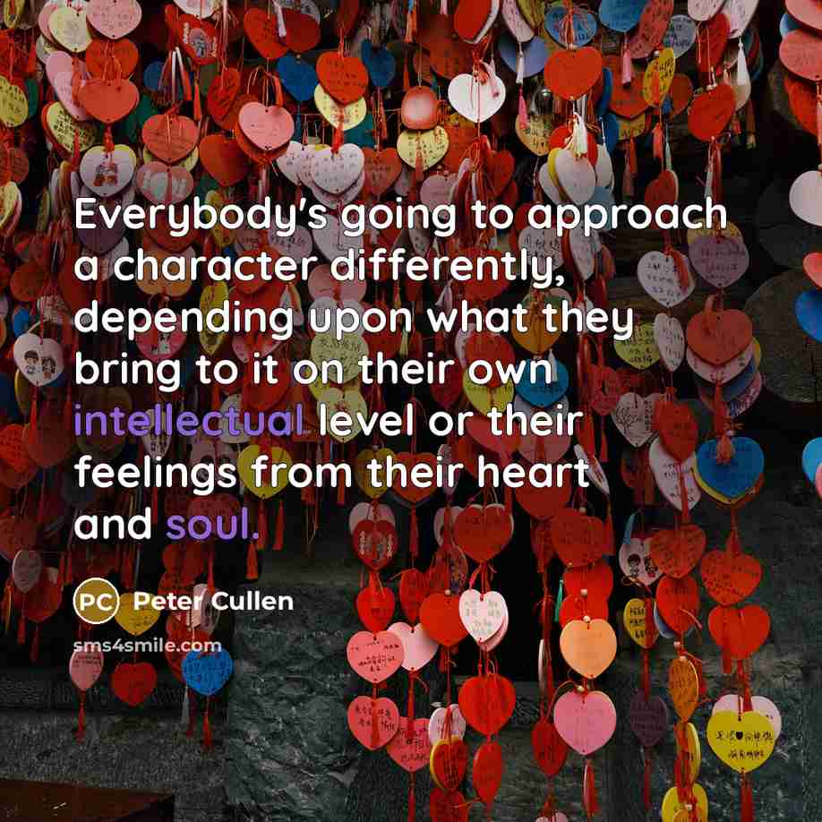 “Everybody's going to approach a character differently, depending upon what they bring to it on their own intellectual level or their feelings from their heart and soul.” quote by Peter Cullen