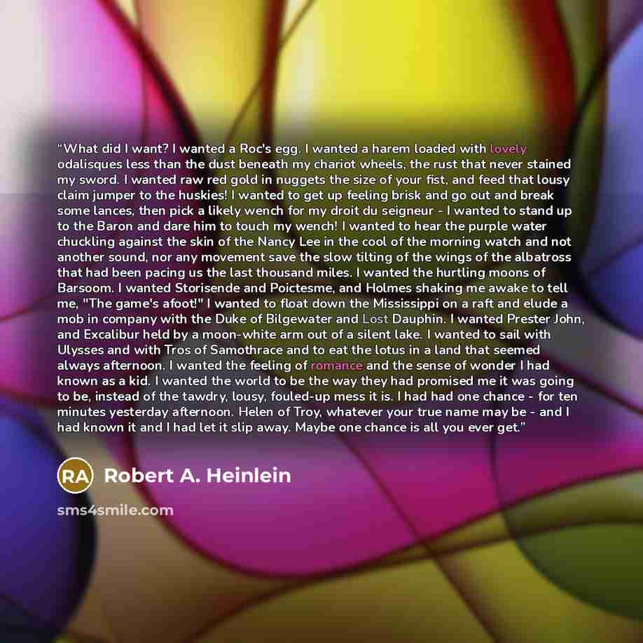 “What did I want? I wanted a Roc's egg. I wanted a harem loaded with lovely odalisques less than the dust beneath my chariot wheels, the rust that never stained my sword. I wanted raw red gold in nuggets the size of your fist, and feed that lousy claim jumper to the huskies! I wanted to get up…” quote by Robert A. Heinlein