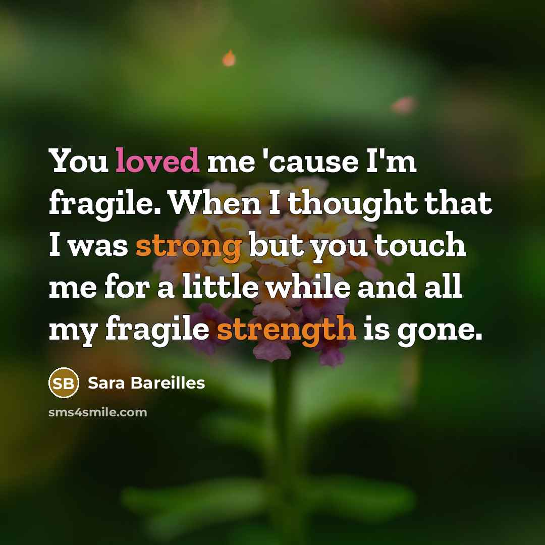 “You loved me 'cause I'm fragile. When I thought that I was strong but you touch me for a little while and all my fragile strength is gone.” quote by Sara Bareilles