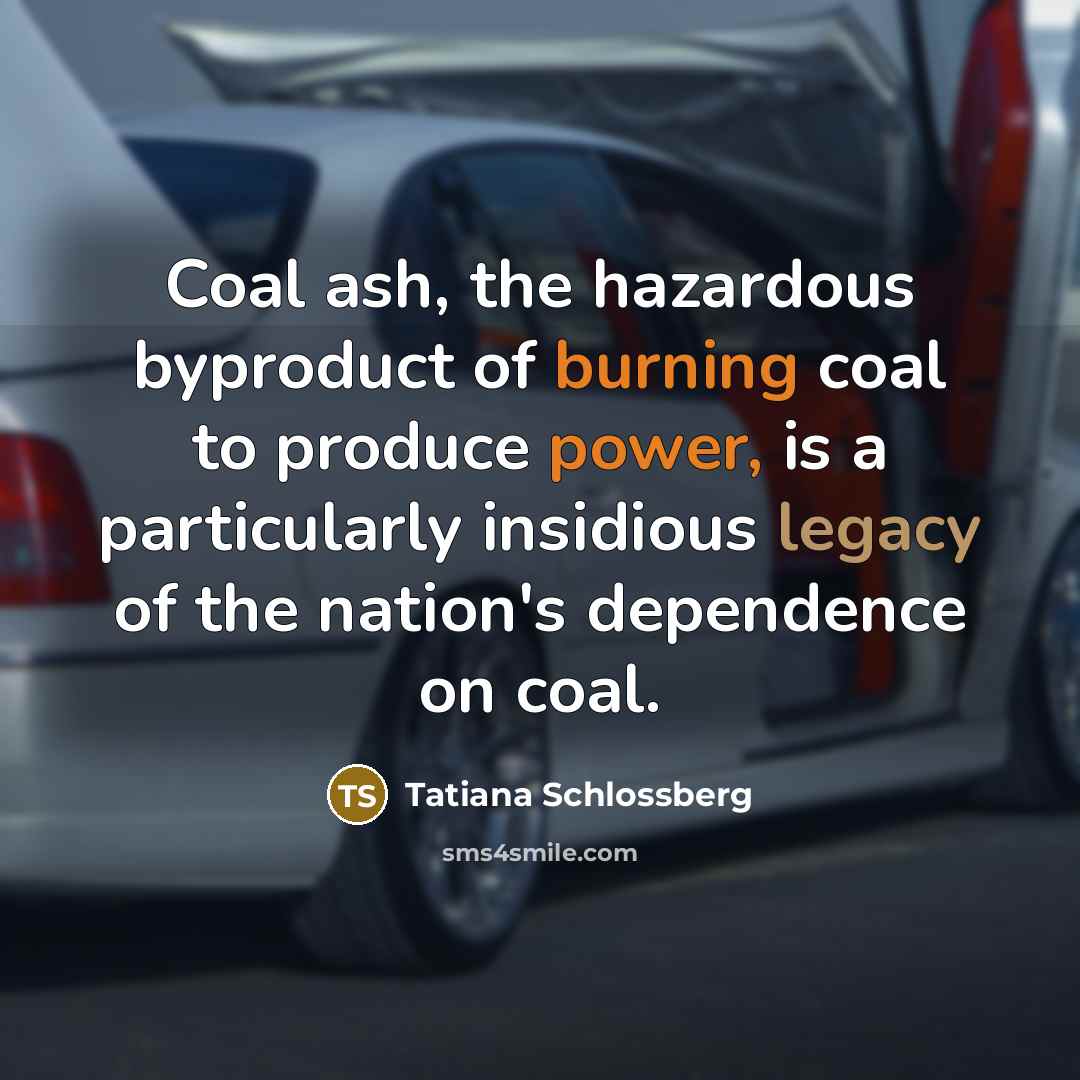 “Coal ash, the hazardous byproduct of burning coal to produce power, is a particularly insidious legacy of the nation's dependence on coal.” quote by Tatiana Schlossberg