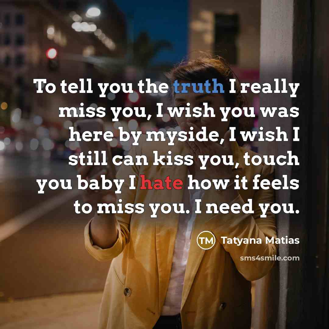 “To tell you the truth I really miss you, I wish you was here by myside, I wish I still can kiss you, touch you baby I hate how it feels to miss you. I need you.” quote by Tatyana Matias