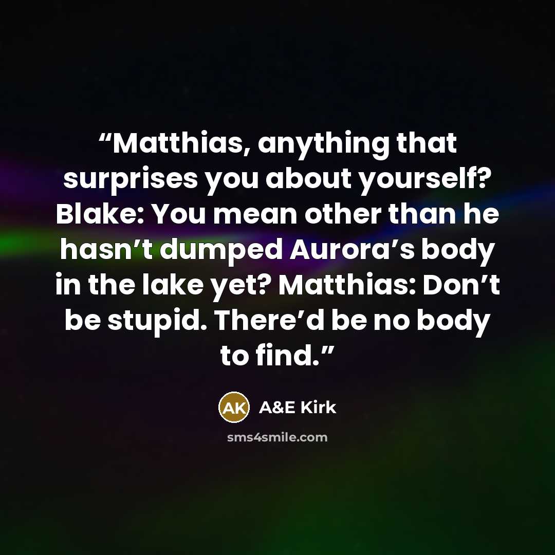 “Matthias, anything that surprises you about yourself? Blake: You mean other than he hasn’t dumped Aurora’s body in the lake yet? Matthias: Don’t be stupid. There’d be no body to find.” quote by A&E Kirk