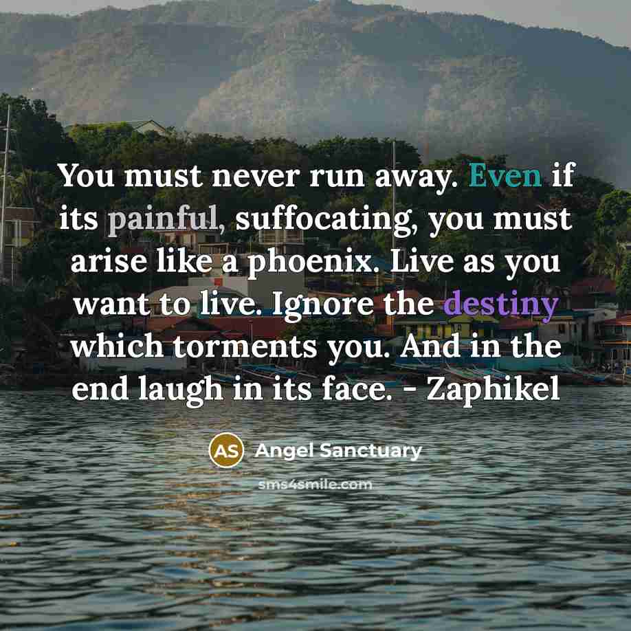 “You must never run away. Even if its painful, suffocating, you must arise like a phoenix. Live as you want to live. Ignore the destiny which torments you. And in the end laugh in its face. - Zaphikel” quote by Angel Sanctuary