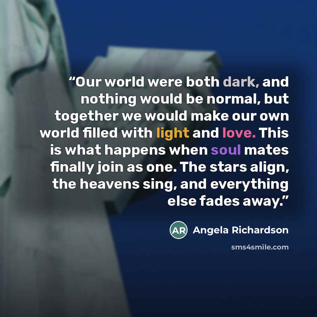 “Our world were both dark, and nothing would be normal, but together we would make our own world filled with light and love. This is what happens when soul mates finally join as one. The stars align, the heavens sing, and everything else fades away.” quote by Angela Richardson