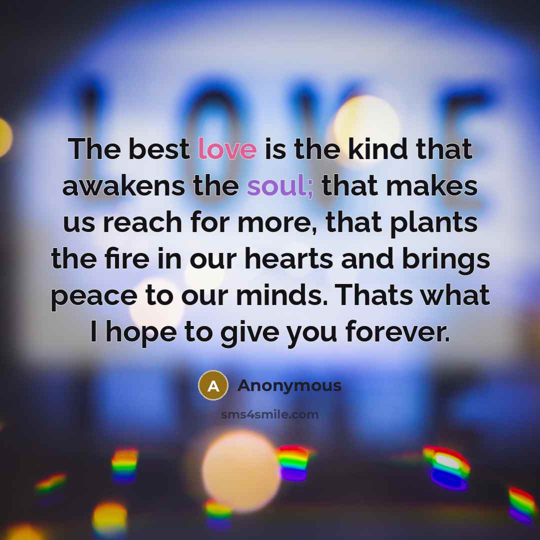 “The best love is the kind that awakens the soul; that makes us reach for more, that plants the fire in our hearts and brings peace to our minds. Thats what I hope to give you forever.” quote by Anonymous