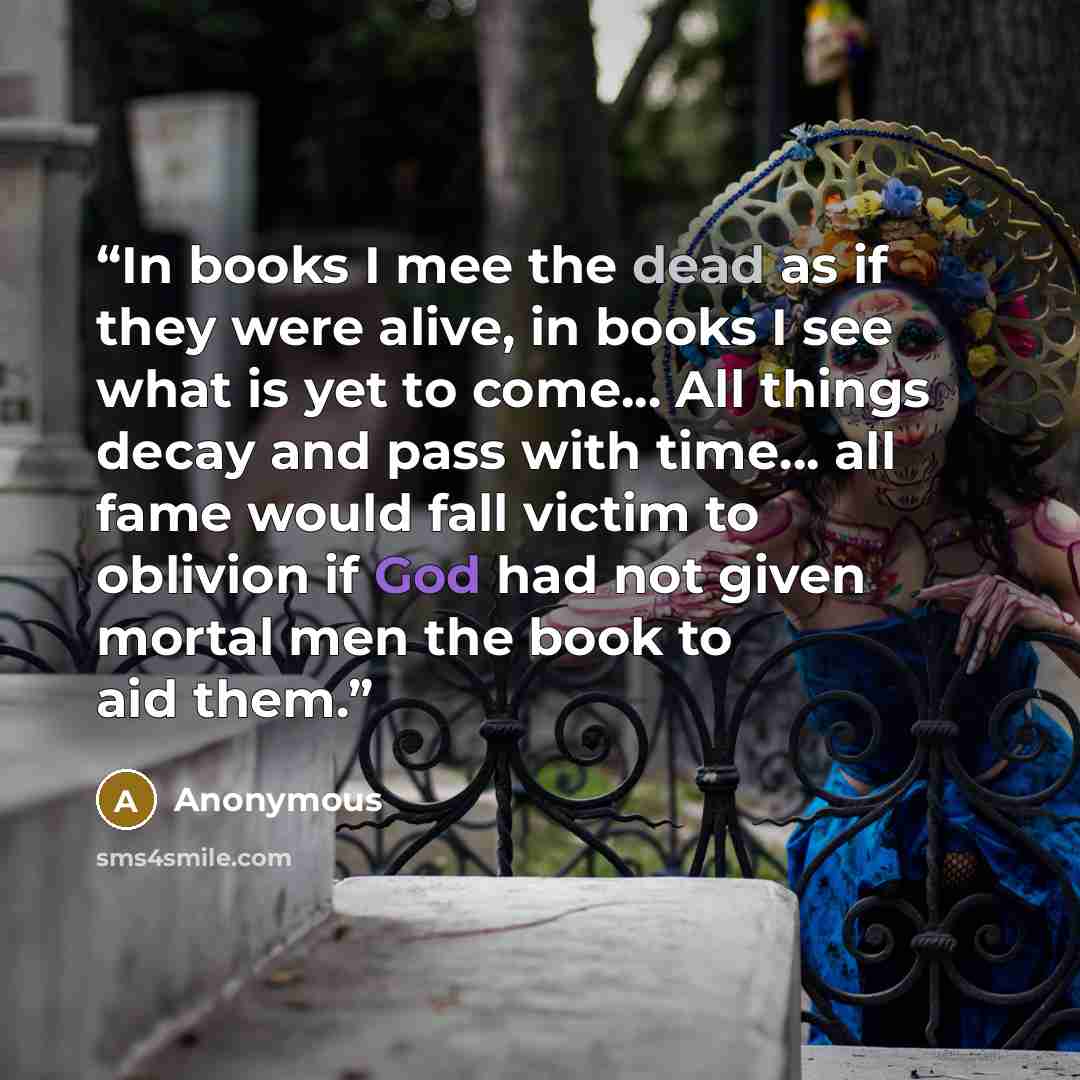 “In books I mee the dead as if they were alive, in books I see what is yet to come... All things decay and pass with time... all fame would fall victim to oblivion if God had not given mortal men the book to aid them.” quote by Anonymous