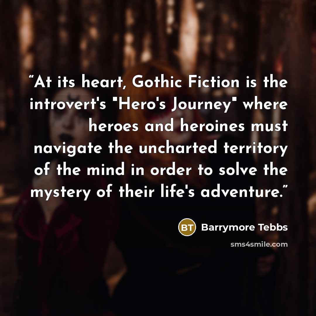 “At its heart, Gothic Fiction is the introvert's "Hero's Journey" where heroes and heroines must navigate the uncharted territory of the mind in order to solve the mystery of their life's adventure.” quote by Barrymore Tebbs