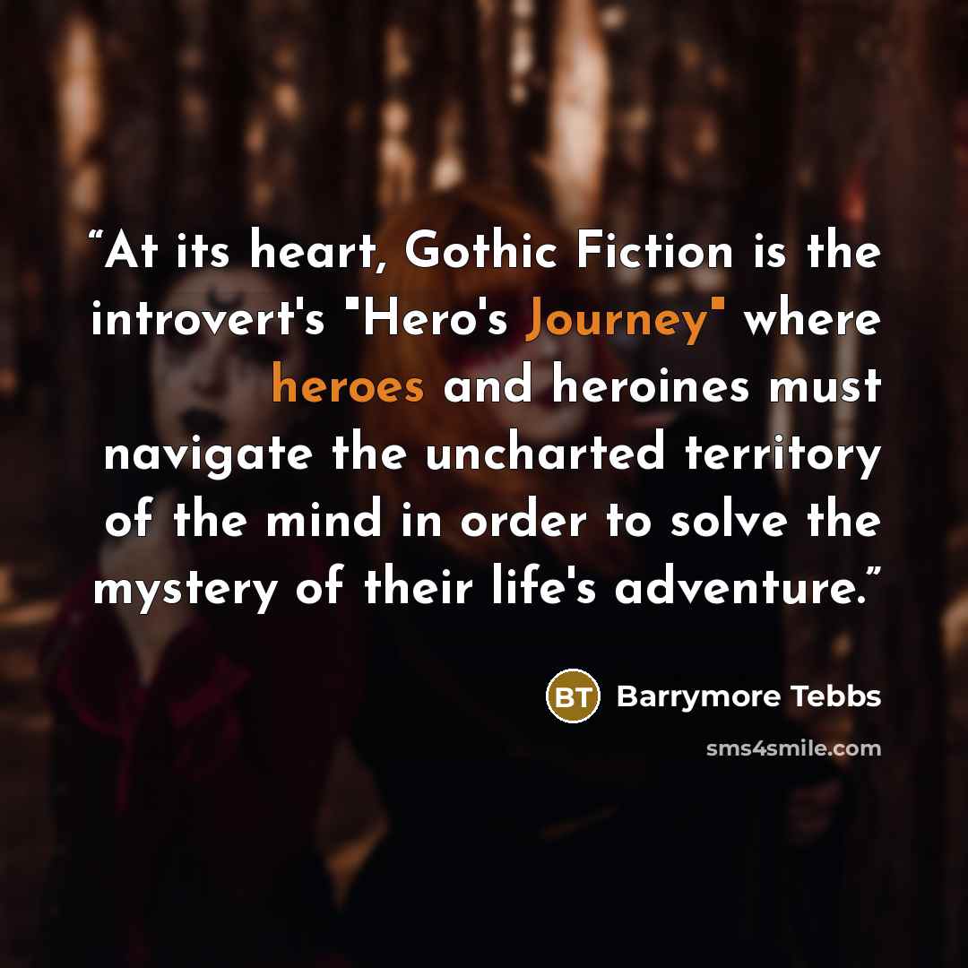 “At its heart, Gothic Fiction is the introvert's "Hero's Journey" where heroes and heroines must navigate the uncharted territory of the mind in order to solve the mystery of their life's adventure.” quote by Barrymore Tebbs