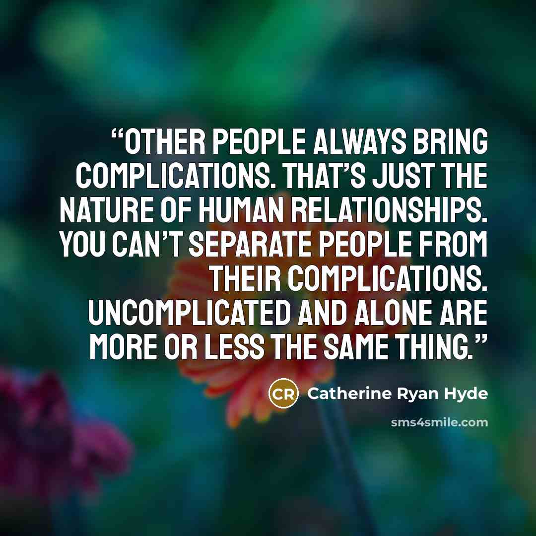 “Other people always bring complications. That’s just the nature of human relationships. You can’t separate people from their complications. Uncomplicated and alone are more or less the same thing.” quote by Catherine Ryan Hyde