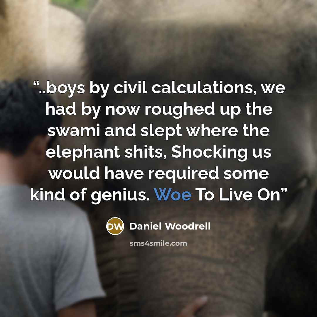 “..boys by civil calculations, we had by now roughed up the swami and slept where the elephant shits, Shocking us would have required some kind of genius. Woe To Live On” quote by Daniel Woodrell
