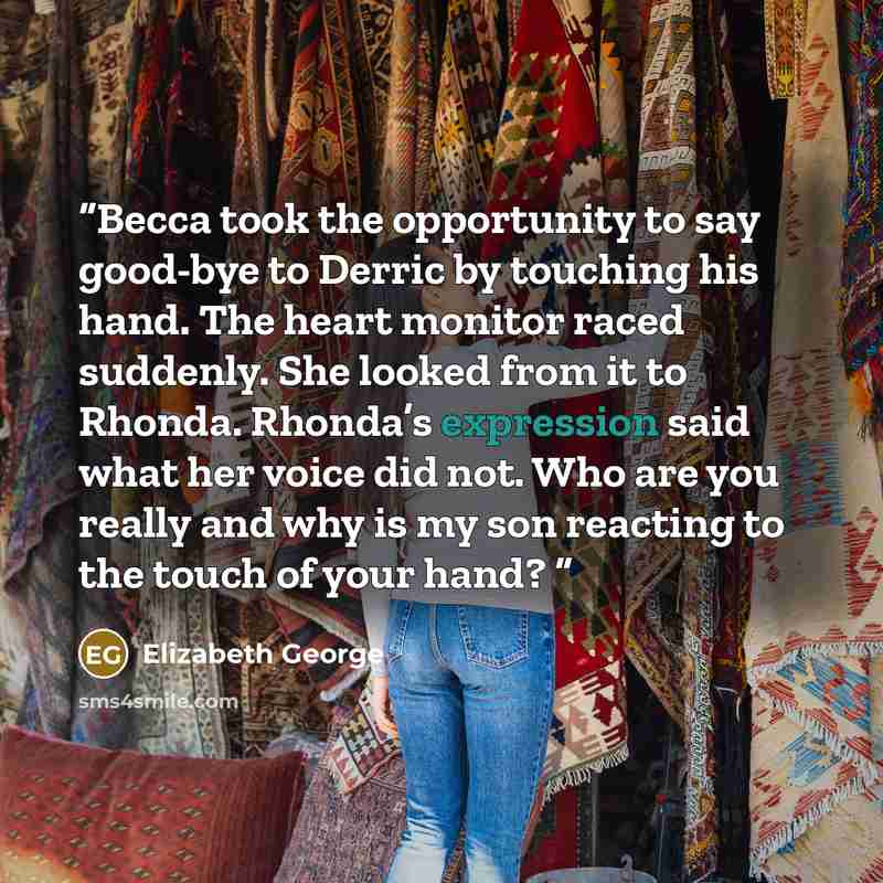“Becca took the opportunity to say good-bye to Derric by touching his hand. The heart monitor raced suddenly. She looked from it to Rhonda. Rhonda’s expression said what her voice did not. Who are you really and why is my son reacting to the touch of your hand?” quote by Elizabeth George