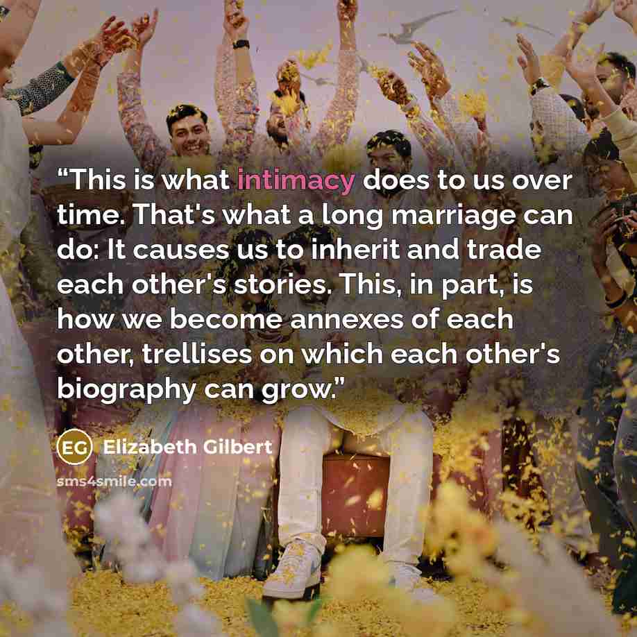 “This is what intimacy does to us over time. That's what a long marriage can do: It causes us to inherit and trade each other's stories. This, in part, is how we become annexes of each other, trellises on which each other's biography can grow.” quote by Elizabeth Gilbert