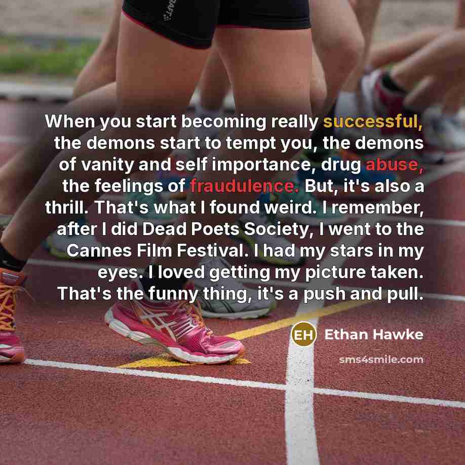 “When you start becoming really successful, the demons start to tempt you, the demons of vanity and self importance, drug abuse, the feelings of fraudulence. But, it's also a thrill. That's what I found weird. I remember, after I did Dead Poets Society, I went to the Cannes Film Festival. I had my…” quote by Ethan Hawke