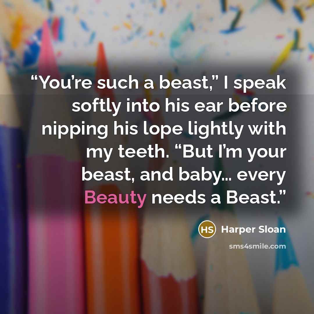 “You’re such a beast,” I speak softly into his ear before nipping his lope lightly with my teeth. “But I’m your beast, and baby… every Beauty needs a Beast.” quote by Harper Sloan