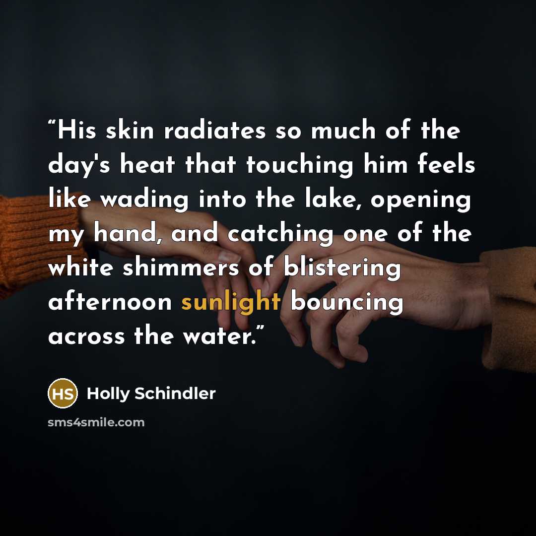 “His skin radiates so much of the day's heat that touching him feels like wading into the lake, opening my hand, and catching one of the white shimmers of blistering afternoon sunlight bouncing across the water.” quote by Holly Schindler