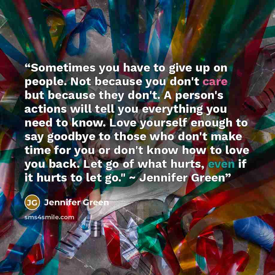 “Sometimes you have to give up on people. Not because you don't care but because they don't. A person's actions will tell you everything you need to know. Love yourself enough to say goodbye to those who don't make time for you or don't know how to love you back. Let go of what hurts, even if it…” quote by Jennifer Green
