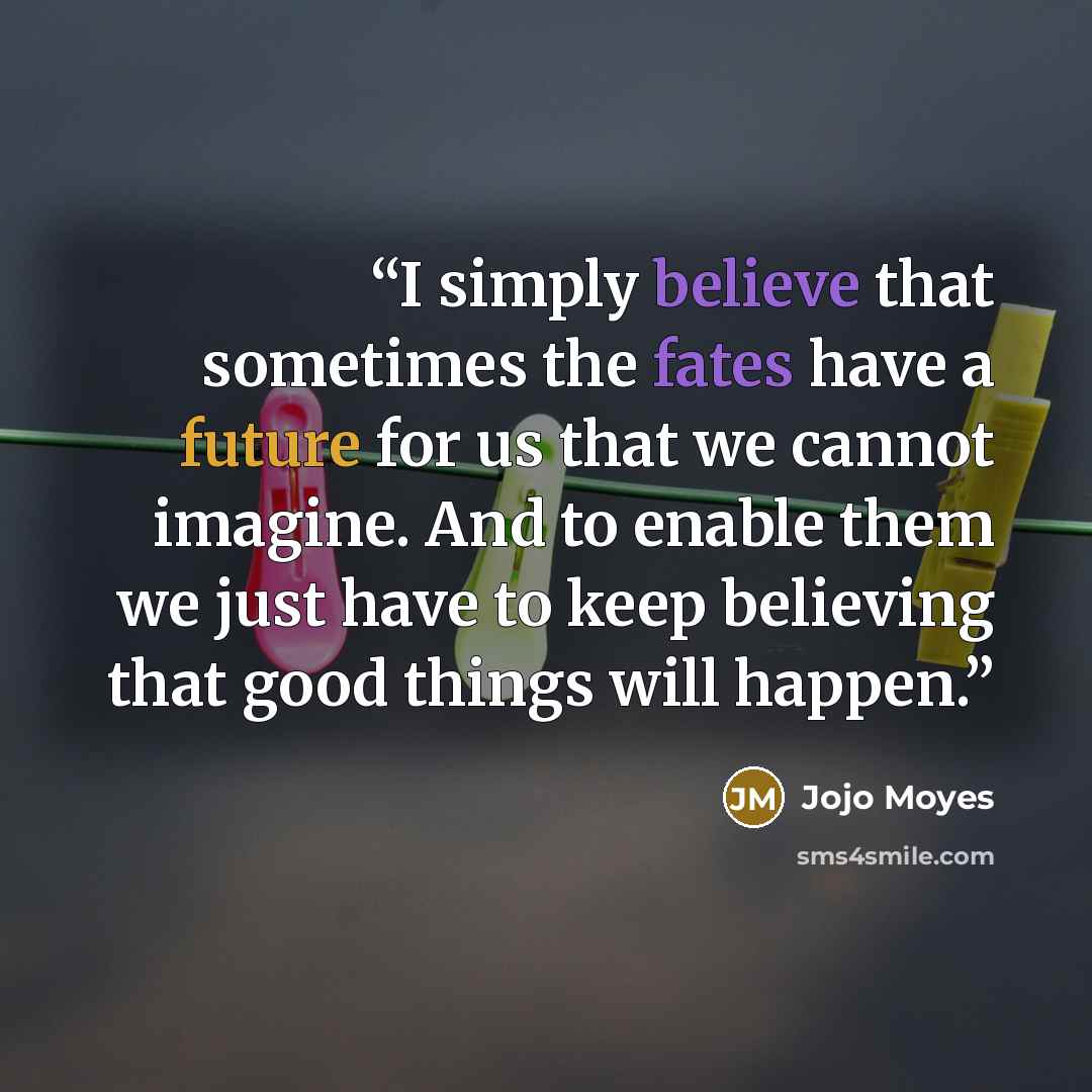 “I simply believe that sometimes the fates have a future for us that we cannot imagine. And to enable them we just have to keep believing that good things will happen.” quote by Jojo Moyes
