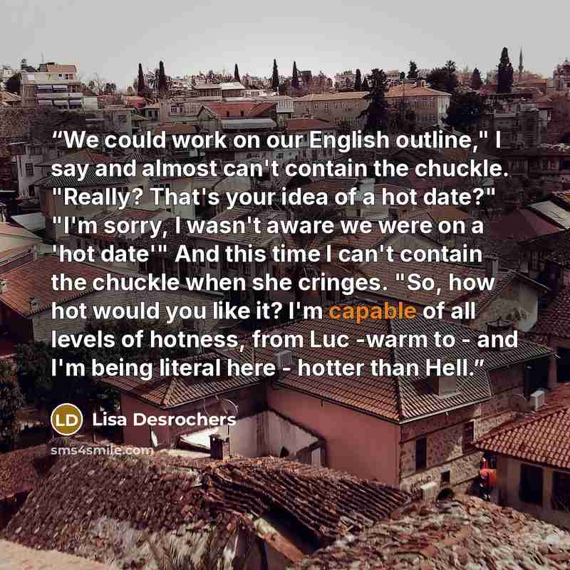“We could work on our English outline," I say and almost can't contain the chuckle. "Really? That's your idea of a hot date?" "I'm sorry, I wasn't aware we were on a 'hot date'" And this time I can't contain the chuckle when she cringes. "So, how hot would you like it? I'm capable of all levels of…” quote by Lisa Desrochers