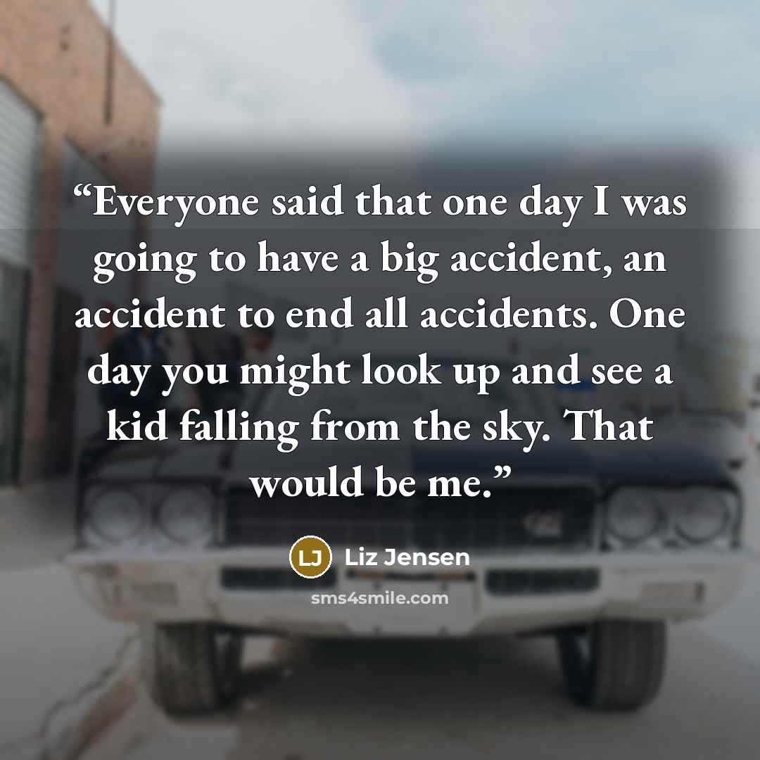 “Everyone said that one day I was going to have a big accident, an accident to end all accidents. One day you might look up and see a kid falling from the sky. That would be me.” quote by Liz Jensen