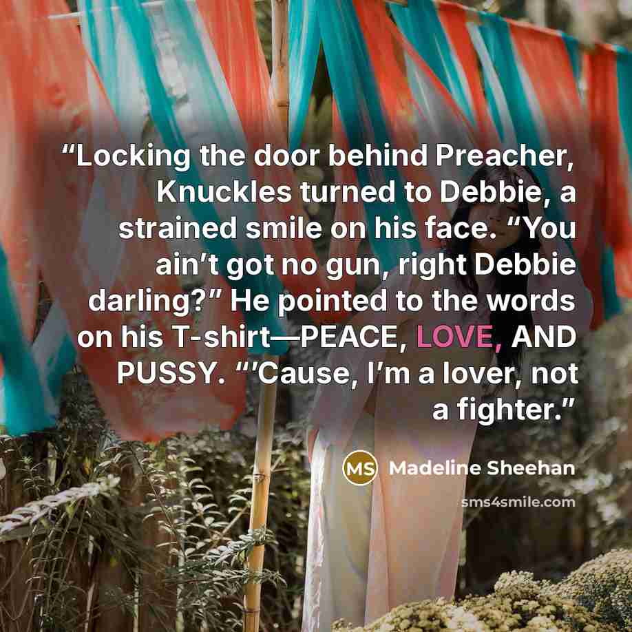 “Locking the door behind Preacher, Knuckles turned to Debbie, a strained smile on his face. “You ain’t got no gun, right Debbie darling?” He pointed to the words on his T-shirt—PEACE, LOVE, AND PUSSY. “’Cause, I’m a lover, not a fighter.” quote by Madeline Sheehan