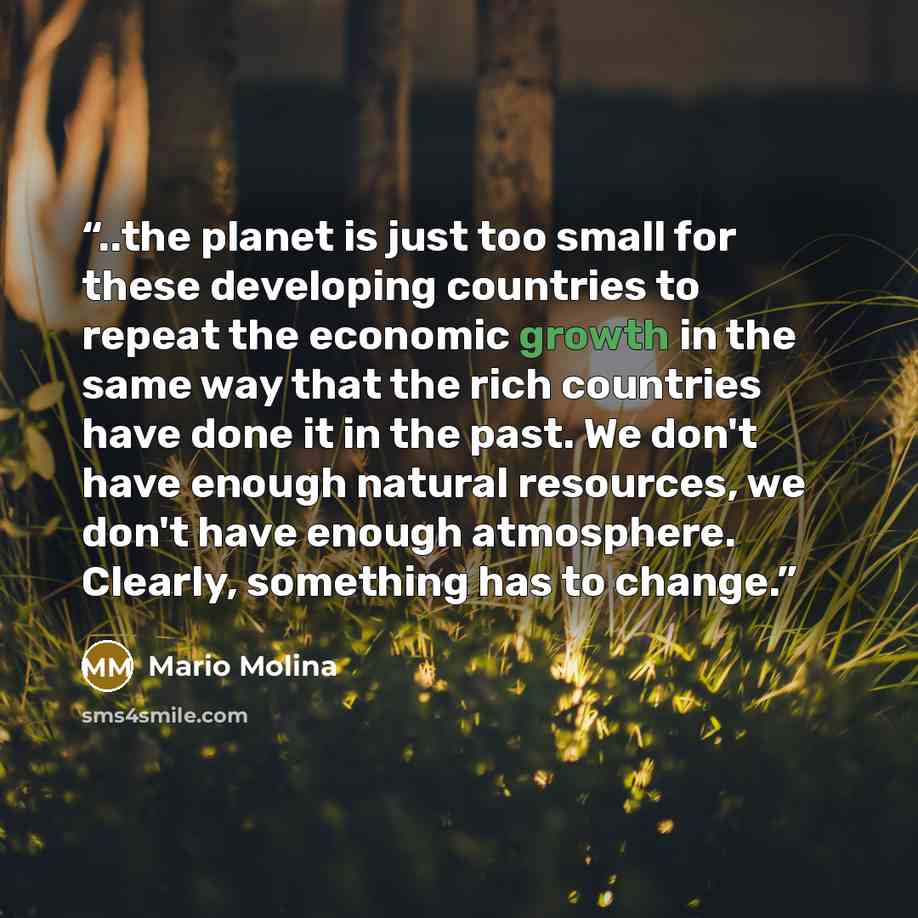 “..the planet is just too small for these developing countries to repeat the economic growth in the same way that the rich countries have done it in the past. We don't have enough natural resources, we don't have enough atmosphere. Clearly, something has to change.” quote by Mario Molina
