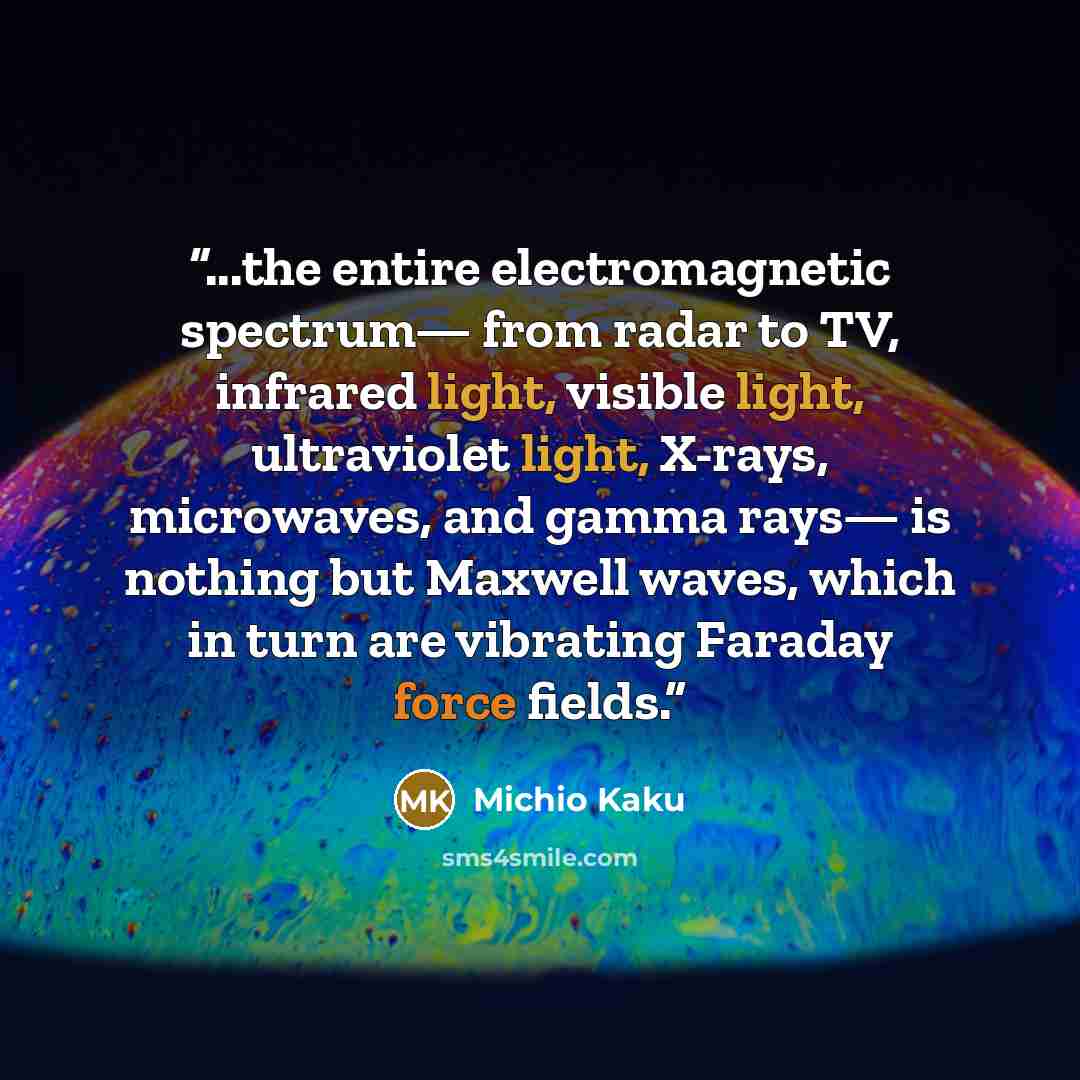 “...the entire electromagnetic spectrum— from radar to TV, infrared light, visible light, ultraviolet light, X-rays, microwaves, and gamma rays— is nothing but Maxwell waves, which in turn are vibrating Faraday force fields.” quote by Michio Kaku