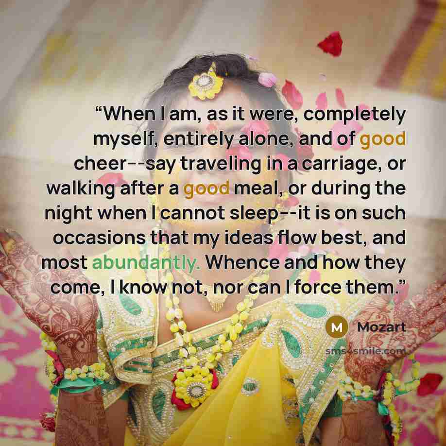 “When I am, as it were, completely myself, entirely alone, and of good cheer---say traveling in a carriage, or walking after a good meal, or during the night when I cannot sleep---it is on such occasions that my ideas flow best, and most abundantly. Whence and how they come, I know not, nor can I…” quote by Mozart