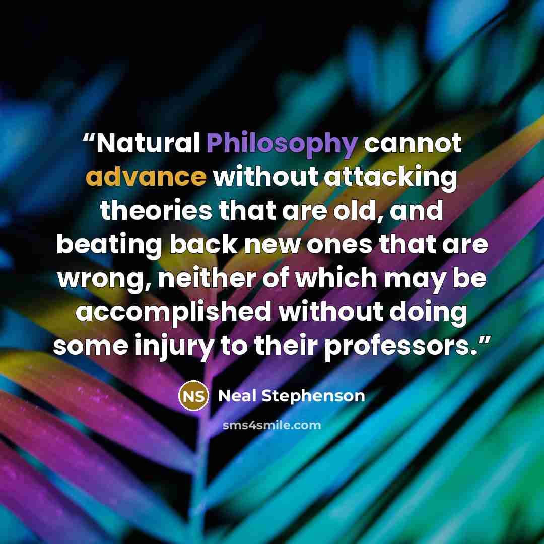 “Natural Philosophy cannot advance without attacking theories that are old, and beating back new ones that are wrong, neither of which may be accomplished without doing some injury to their professors.” quote by Neal Stephenson