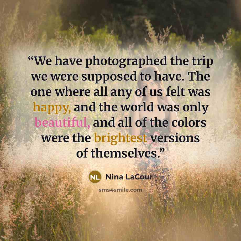 “We have photographed the trip we were supposed to have. The one where all any of us felt was happy, and the world was only beautiful, and all of the colors were the brightest versions of themselves.” quote by Nina LaCour
