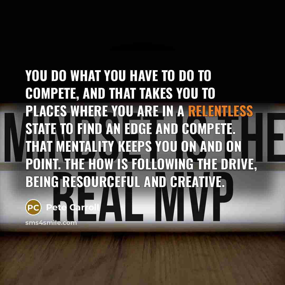 “You do what you have to do to compete, and that takes you to places where you are in a relentless state to find an edge and compete. That mentality keeps you on and on point. The how is following the drive, being resourceful and creative.” quote by Pete Carroll