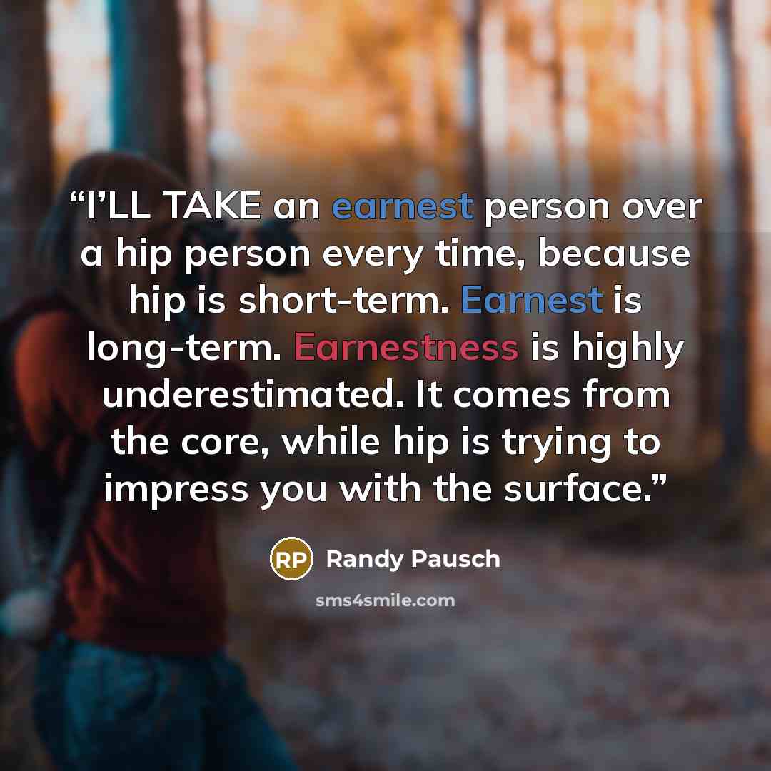 “I’LL TAKE an earnest person over a hip person every time, because hip is short-term. Earnest is long-term. Earnestness is highly underestimated. It comes from the core, while hip is trying to impress you with the surface.” quote by Randy Pausch