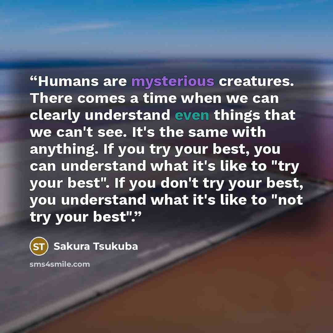 “Humans are mysterious creatures. There comes a time when we can clearly understand even things that we can't see. It's the same with anything. If you try your best, you can understand what it's like to "try your best". If you don't try your best, you understand what it's like to "not try your best".” quote by Sakura Tsukuba
