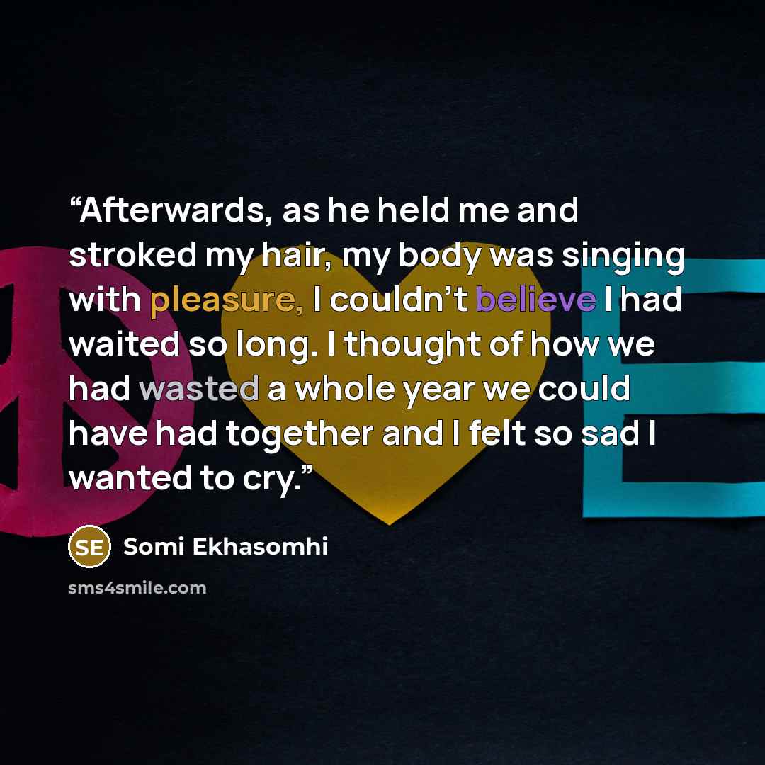 “Afterwards, as he held me and stroked my hair, my body was singing with pleasure, I couldn’t believe I had waited so long. I thought of how we had wasted a whole year we could have had together and I felt so sad I wanted to cry.” quote by Somi Ekhasomhi