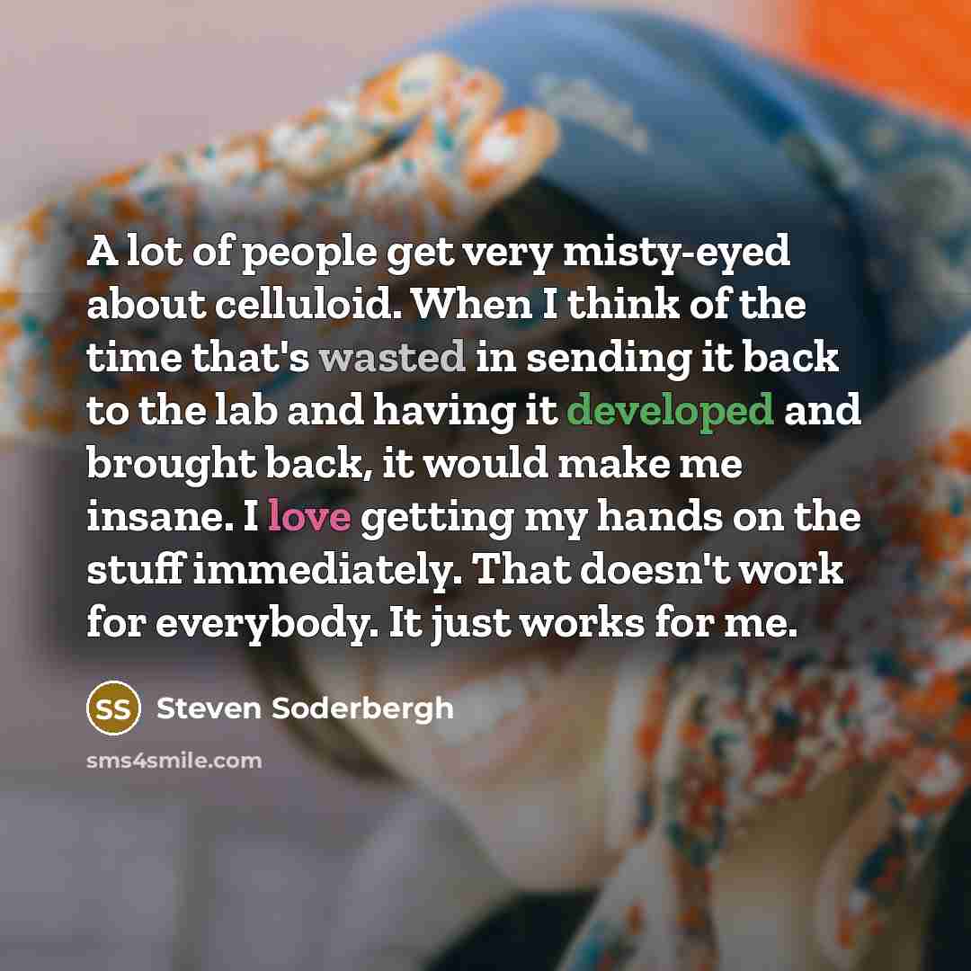 “A lot of people get very misty-eyed about celluloid. When I think of the time that's wasted in sending it back to the lab and having it developed and brought back, it would make me insane. I love getting my hands on the stuff immediately. That doesn't work for everybody. It just works for me.” quote by Steven Soderbergh