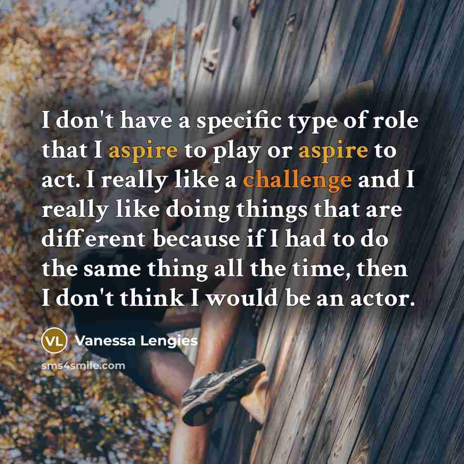 “I don't have a specific type of role that I aspire to play or aspire to act. I really like a challenge and I really like doing things that are different because if I had to do the same thing all the time, then I don't think I would be an actor.” quote by Vanessa Lengies