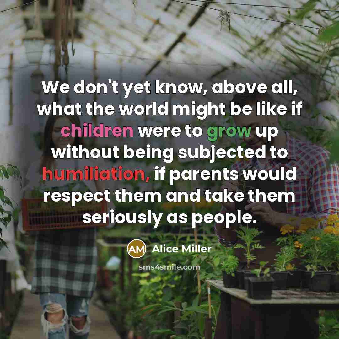 “We don't yet know, above all, what the world might be like if children were to grow up without being subjected to humiliation, if parents would respect them and take them seriously as people.” quote by Alice Miller