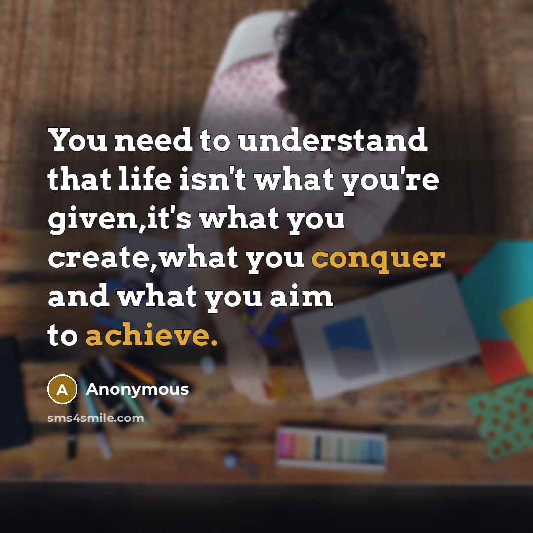 “You need to understand that life isn't what you're given,it's what you create,what you conquer and what you aim to achieve.” quote by Anonymous