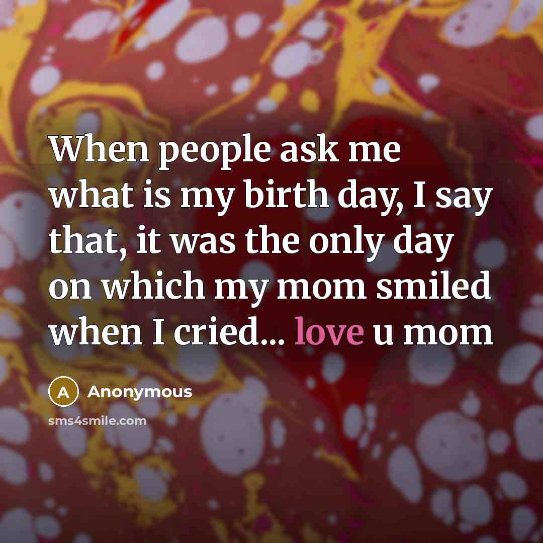 “When people ask me what is my birth day, I say that, it was the only day on which my mom smiled when I cried... love u mom” quote by Anonymous