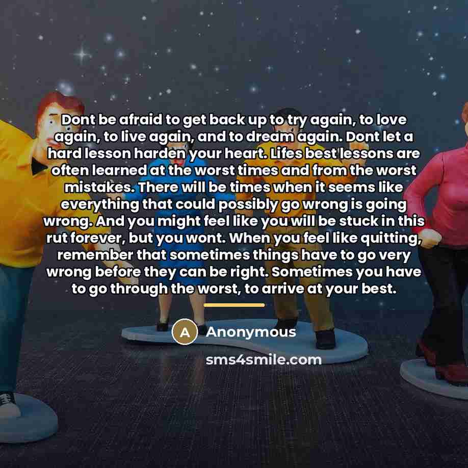 “Dont be afraid to get back up to try again, to love again, to live again, and to dream again. Dont let a hard lesson harden your heart. Lifes best lessons are often learned at the worst times and from the worst mistakes. There will be times when it seems like everything that could possibly go…” quote by Anonymous