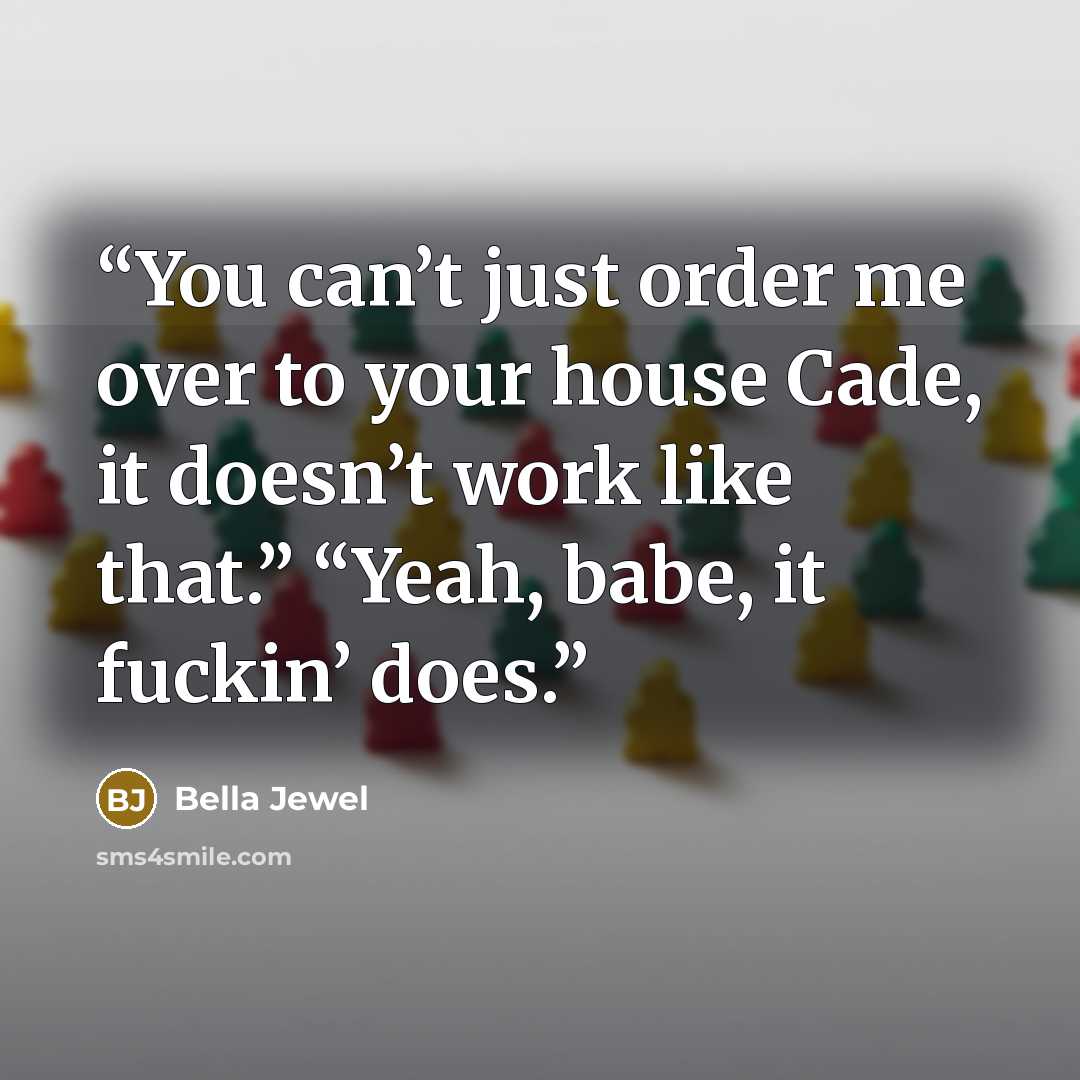 “You can’t just order me over to your house Cade, it doesn’t work like that.” “Yeah, babe, it fuckin’ does.” quote by Bella Jewel